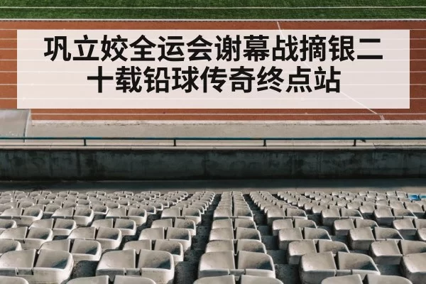 巩立姣全运会谢幕战摘银二十载铅球传奇终点站